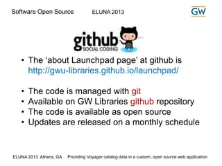 Software Open Source ELUNA 2013 
• The ‘about Launchpad page’ at github is 
http://gwu-libraries.github.io/launchpad/ 
• The code is managed with git 
• Available on GW Libraries github repository 
• The code is available as open source 
• Updates are released on a monthly schedule 
ELUNA 2013 Athens, GA Providing Voyager catalog data in a custom, open source web application 
 