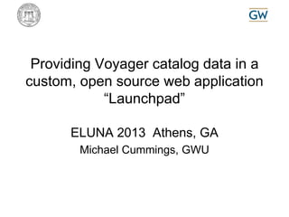 Providing Voyager catalog data in a 
custom, open source web application 
“Launchpad” 
ELUNA 2013 Athens, GA 
Michael Cummings, GWU 
 