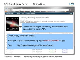 API: OpenLibrary Cover ELUNA 2014 
Covers are displayed when they are available from 
OpenLibrary’s covers API. 
OpenLibrary cover API syntax 
Example: http://covers.openlibrary.org/b/isbn/0521800900-M.jpg 
See: http://openlibrary.org/dev/docs/api/covers 
ELUNA 2014 Montreal Developing and testing an open source web application 
 