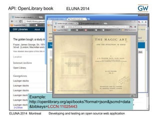 ELUNA 2014 
API: OpenLibrary book 
While processing the request we check the 
OpenLibrary to see if a full text is available online. 
If so, we generate a link to the full text. 
Open Library Book API 
See: http://openlibrary.org/dev/docs/api/books 
Example: 
http://openlibrary.org/api/books?format=json&jscmd=data 
&bibkeys=LCCN:11025443 
ELUNA 2014 Montreal Developing and testing an open source web application 
 
