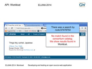 API: Worldcat ELUNA 2014 
There was a search by 
/oclc/37478754 
No match found in the 
consortium catalog; 
We show results found in 
Worldcat. 
ELUNA 2014 Montreal Developing and testing an open source web application 
 