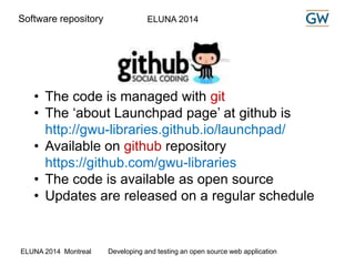 Software repository ELUNA 2014 
• The code is managed with git 
• The ‘about Launchpad page’ at github is 
http://gwu-libraries.github.io/launchpad/ 
• Available on github repository 
https://github.com/gwu-libraries 
• The code is available as open source 
• Updates are released on a regular schedule 
ELUNA 2014 Montreal Developing and testing an open source web application 
 