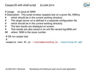 CasperJS with shell script ELUNA 2014 
# Usage: sh issue.sh NNN 
# Description: This script invokes casperjs test on a given file, NNN.js 
# which should be in the current working directory. 
# The target server url is defined in a separate configuration file 
# which should be in the current working directory. 
# The test results are displayed on screen. 
# Test results are also saved in an xml file named log-NNN.xml 
## where NNN is the issue number 
# OK run casper test 
# 
casperjs test $1.js --includes=config.js --xunit=log-$1.xml 
ELUNA 2014 Montreal Developing and testing an open source web application 
 