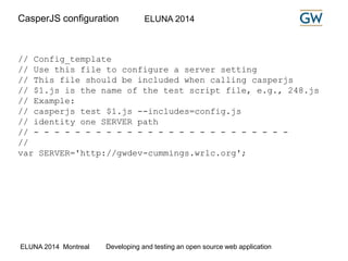 CasperJS configuration ELUNA 2014 
// Config_template 
// Use this file to configure a server setting 
// This file should be included when calling casperjs 
// $1.js is the name of the test script file, e.g., 248.js 
// Example: 
// casperjs test $1.js --includes=config.js 
// identity one SERVER path 
// - - - - - - - - - - - - - - - - - - - - - - - - - 
// 
var SERVER='http://gwdev-cummings.wrlc.org'; 
ELUNA 2014 Montreal Developing and testing an open source web application 
 