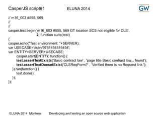 CasperJS script#1 ELUNA 2014 
// m16_003 #555, 569 
// 
// 
casper.test.begin('m16_003 #555, 569 GT location SCS not eligible for CLS', 
2, function suite(test) 
{ 
casper.echo("Test environment: "+SERVER); 
var USECASE='/isbn/9781454816454'; 
var ENTITY=SERVER+USECASE; 
casper.start(ENTITY, function() { 
test.assertTextExists('Basic contract law' , 'page title Basic contract law... found'); 
test.assertTextDoesntExist('CLSReqForm?' , 'Verified there is no Request link.'); 
}).run(function() { 
test.done(); 
}); 
}); 
ELUNA 2014 Montreal Developing and testing an open source web application 
 