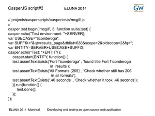 CasperJS script#3 ELUNA 2014 
// projects/casperscripts/caspertests/mcgill.js 
// 
casper.test.begin('mcgill', 3, function suite(test) { 
casper.echo("Test environment: "+SERVER); 
var USECASE="ticonderoga"; 
var SUFFIX="&qt=results_page&dblist=638&scope=2&oldscope=2&fq="; 
var ENTITY=SERVER+USECASE+SUFFIX; 
casper.echo("Test: "+ENTITY); 
casper.start(ENTITY, function() { 
test.assertTextExists('Fort Ticonderoga' , 'found title Fort Ticonderoga 
in results'); 
test.assertTextExists('All Formats (205)' , 'Check whether still has 206 
in all formats'); 
test.assertTextExists('.46 seconds' , 'Check whether it took .46 seconds'); 
}).run(function() { 
test.done(); 
}); 
}); 
ELUNA 2014 Montreal Developing and testing an open source web application 
 