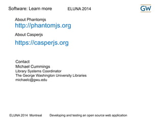 Software: Learn more ELUNA 2014 
About Phantomjs 
http://phantomjs.org 
About Casperjs 
https://casperjs.org 
Contact 
Michael Cummings 
Library Systems Coordinator 
The George Washington University Libraries 
michaelc@gwu.edu 
ELUNA 2014 Montreal Developing and testing an open source web application 
