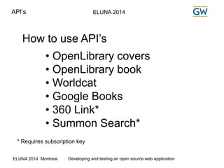 API’s ELUNA 2014 
How to use API’s 
• OpenLibrary covers 
• OpenLibrary book 
• Worldcat 
• Google Books 
• 360 Link* 
• Summon Search* 
* Requires subscription key 
ELUNA 2014 Montreal Developing and testing an open source web application 
 