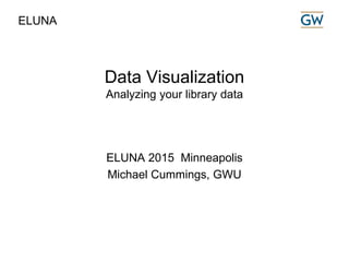 Data Visualization
Analyzing your library data
ELUNA 2015 Minneapolis
Michael Cummings, GWU
ELUNA
 