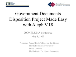 Government Documents
Disposition Project Made Easy
       with Aleph V.18
          2009 ELUNA Conference
                    May 8, 2009

     Presenters: Nancy Hershoff, Biscayne Bay Library
                 Florida International University
                 Daniel Cromwell
                 Florida Center For Library Automation
 