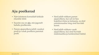 Aju poolkerad
▪ Närvisüsteem korraldab kõikide
elundite tööd.
▪ Suurim osa on aju, mis jaguneb
kaheks poolkeraks.
▪ Parem ajupoolkera juhib vasakut
poolt ja vasak poolkera paremat
poolt.
▪ Sind juhib rohkem parem
ajupoolkera, kui sul on hea
kujutlusvõime ja fantaasia, sa oled
emotsionaalne ning sind huvitab
kunst.
▪ Sind juhib rohkem vasak
ajupoolkera, kui sind huvitab
matemaatika ja konkreetsed faktid.
Mari Kauber 2015
 