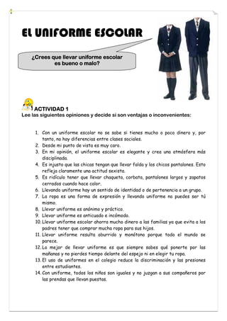 EL UNIFORME ESCOLAR
    ¿Crees que llevar uniforme escolar
                        malo?
            es bueno o malo?




     ACTIVIDAD 1
Lee las siguientes opiniones y decide si son ventajas o inconvenientes:


     1. Con un uniforme escolar no se sabe si tienes mucho o poco dinero y, por
         tanto, no hay diferencias entre clases sociales.
     2. Desde mi punto de vista es muy caro.
     3. En mi opinión, el uniforme escolar es elegante y crea una atmósfera más
         disciplinada.
     4. Es injusto que las chicas tengan que llevar falda y los chicos pantalones. Esto
         refleja claramente una actitud sexista.
     5. Es ridículo tener que llevar chaqueta, corbata, pantalones largos y zapatos
         cerrados cuando hace calor.
     6. Llevando uniforme hay un sentido de identidad o de pertenencia a un grupo.
     7. La ropa es una forma de expresión y llevando uniforme no puedes ser tú
         mismo.
     8. Llevar uniforme es anónimo y práctico.
     9. Llevar uniforme es anticuado e incómodo.
     10. Llevar uniforme escolar ahorra mucho dinero a las familias ya que evita a los
         padres tener que comprar mucha ropa para sus hijos.
     11. Llevar uniforme resulta aburrido y monótono porque todo el mundo se
         parece.
     12. Lo mejor de llevar uniforme es que siempre sabes qué ponerte por las
         mañanas y no pierdes tiempo delante del espejo ni en elegir tu ropa.
     13. El uso de uniformes en el colegio reduce la discriminación y las presiones
         entre estudiantes.
     14. Con uniforme, todos los niños son iguales y no juzgan a sus compañeros por
         las prendas que llevan puestas.
 