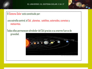 EL UNIVERSO. EL SISTEMA SOLAR. C.M. 5º




El Sistema Solar está constituido por:

una estrella central, el Sol, planetas, satélites, asteroides, cometas y
   meteoritos.

Todos ellos permanecen alrededor del Sol gracias a su enorme fuerza de
   gravedad.
 