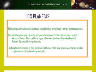 EL UNIVERSO. EL SISTEMA SOLAR. C.M. 5º




                    LOS PLANETAS

El Sistema Solar está constituido por ocho planetas principales y otros planetas enanos.

Los planetas principales pueden ser planetas interiores (los más próximos al Sol):
    Mercurio, Venus, Tierra y Marte y por planetas exteriores (los más alejados)
    Júpiter, Saturno, Urano y Neptuno.

De los planetas enanos, el más conocido es Plutón. Están muy lejanos y no tienen órbitas
    regulares como los planetas principales
 