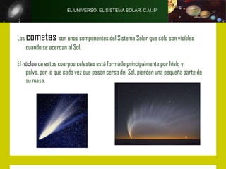 EL UNIVERSO. EL SISTEMA SOLAR. C.M. 5º




Los   cometas son unos componentes del Sistema Solar que sólo son visibles
      cuando se acercan al Sol.

El núcleo de estos cuerpos celestes está formado principalmente por hielo y
    polvo, por lo que cada vez que pasan cerca del Sol, pierden una pequeña parte de
    su masa.
 