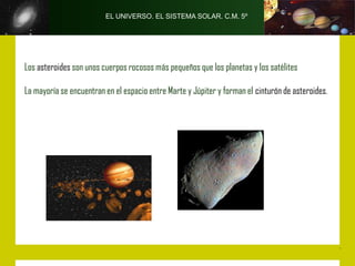 EL UNIVERSO. EL SISTEMA SOLAR. C.M. 5º




Los asteroides son unos cuerpos rocosos más pequeños que los planetas y los satélites

La mayoría se encuentran en el espacio entre Marte y Júpiter y forman el cinturón de asteroides.
 
