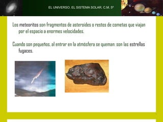 EL UNIVERSO. EL SISTEMA SOLAR. C.M. 5º




Los meteoritos son fragmentos de asteroides o restos de cometas que viajan
   por el espacio a enormes velocidades.

Cuando son pequeños, al entrar en la atmósfera se queman: son las estrellas
   fugaces.
 