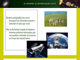 EL UNIVERSO. EL SISTEMA SOLAR. C.M. 5º




Desde la antigüedad, los seres
   humanos han intentado conocer y
   entender el cielo que veían.

Hoy en día hemos viajado al espacio y
   tenemos potentes telescopios que
   nos ayudan a entender el universo
   en el que nos encontramos
 