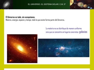 EL UNIVERSO. EL SISTEMA SOLAR. C.M. 5º




El Universo es todo, sin excepciones.
Materia, energía, espacio y tiempo, todo lo que existe forma parte del Universo.


                                                      La materia no se distribuye de manera uniforme,
                                                      sino que se concentra en lugares concretos: galaxias
 