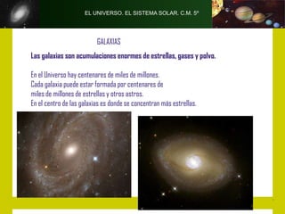 EL UNIVERSO. EL SISTEMA SOLAR. C.M. 5º




                          GALAXIAS
Las galaxias son acumulaciones enormes de estrellas, gases y polvo.

En el Universo hay centenares de miles de millones.
Cada galaxia puede estar formada por centenares de
miles de millones de estrellas y otros astros.
En el centro de las galaxias es donde se concentran más estrellas.
 
