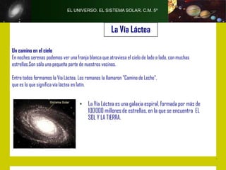 EL UNIVERSO. EL SISTEMA SOLAR. C.M. 5º



                                                      La Vía Láctea

Un camino en el cielo
En noches serenas podemos ver una franja blanca que atraviesa el cielo de lado a lado, con muchas
estrellas.Son sólo una pequeña parte de nuestros vecinos.

Entre todos formamos la Vía Láctea. Los romanos la llamaron "Camino de Leche",
que es lo que significa vía láctea en latín.


                                     • La Vía Láctea es una galaxia espiral, formada por más de
                                       100000 millones de estrellas, en la que se encuentra EL
                                       SOL Y LA TIERRA.
 
