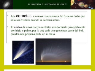 EL UNIVERSO. EL SISTEMA SOLAR. C.M. 5º
• Los cometas son unos componentes del Sistema Solar que
sólo son visibles cuando se acercan al Sol.
• El núcleo de estos cuerpos celestes está formado principalmente
por hielo y polvo, por lo que cada vez que pasan cerca del Sol,
pierden una pequeña parte de su masa.
 