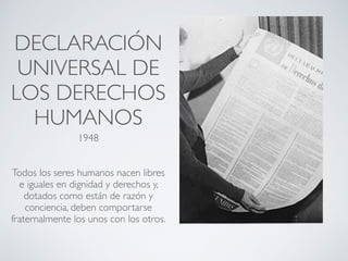DECLARACIÓN
UNIVERSAL DE
LOS DERECHOS
HUMANOS
1948
Todos los seres humanos nacen libres
e iguales en dignidad y derechos y,
dotados como están de razón y
conciencia, deben comportarse
fraternalmente los unos con los otros.
 