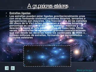 Agrupaciones  estelares Estrellas ligadas   Las estrellas pueden estar ligadas gravitacionalmente unas con otras formando sistemas estelares binarios, ternarios o agrupaciones aún mayores. Una fracción alta de las estrellas del disco de la Vía Láctea pertenecen a sistemas binarios; el porcentaje es cercano al 90% para estrellas masivas y desciende hasta el 50% para estrellas de masa baja. Otras veces, las estrellas se agrupan en grandes concentraciones que van desde las decenas hasta los centenares de miles o incluso millones de estrellas, formando los denominados cúmulos estelares Menú principal 