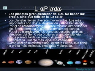 Los Planetas Los planetas giran alrededor del Sol. No tienen luz propia, sino que reflejan la luz solar.  Los planetas tienen diversos movimientos. Los más importantes son dos: el de rotación y el de translación.  Por el de  rotación , giran sobre sí mismos alrededor del eje. Ésto determina la duración del  día  del planeta.  Por el de  translación , los planetas describen órbitas alrededor del Sol. Cada órbita es el  año  del planeta.  Cada planeta tarda un tiempo diferente para completarla. Cuanto más lejos, más tiempo.  Giran casi en el mismo plano, excepto Plutón, que tiene la órbita más inclinada, excéntrica y alargada. Menú principal 
