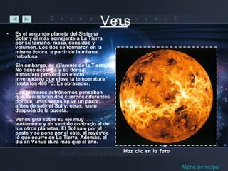 Venus Es el segundo planeta del Sistema Solar y el más semejante a La Tierra por su tamaño, masa, densidad y volumen. Los dos se formaron en la misma época, a partir de la misma nebulosa. Sin embargo, es diferente de la Tierra. No tiene océanos y su densa atmósfera provoca un efecto invernadero que eleva la temperatura hasta los 480 ºC. Es abrasador. Los primeros astrónomos pensaban que Venus eran dos cuerpos diferentes porque, unas veces se ve un poco antes de salir el Sol y, otras, justo después de la puesta. Venus gira sobre su eje muy lentamente y en sentido contrario al de los otros planetas. El Sol sale por el oeste y se pone por el este, al revés de lo que ocurre en La Tierra. Además, el día en Venus dura más que el año. Haz clic en la foto Menú principal 