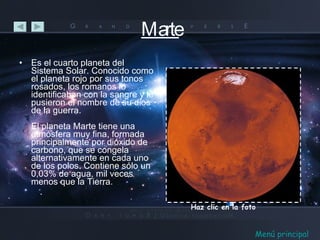 Marte Es el cuarto planeta del Sistema Solar. Conocido como el planeta rojo por sus tonos rosados, los romanos lo identificaban con la sangre y le pusieron el nombre de su dios de la guerra. El planeta Marte tiene una atmósfera muy fina, formada principalmente por dióxido de carbono, que se congela alternativamente en cada uno de los polos. Contiene sólo un 0,03% de agua, mil veces menos que la Tierra. Haz clic en la foto Menú principal 