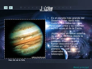 Júpiter Es el planeta más grande del Sistema Solar, tiene más materia que todos los otros planetas juntos y su volumen es mil veces el de la Tierra. Júpiter tiene un tenue sistema de anillos, invisible desde la Tierra. También tiene 16 satélites. Cuatro de ellos fueron descubiertos por Galileo en 1610. Era la primera vez que alguien observaba el cielo con un telescopio. Haz clic en la foto Menú principal 
