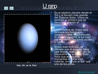 Urano Es el séptimo planeta desde el Sol y el tercero más grande del Sistema Solar. Urano es también el primero que se descubrió gracias al telescopio. La atmósfera de Urano está formada por hidrógeno, metano y otros hidrocarburos. El metano absorbe la luz roja, por eso refleja los tonos azules y verdes. Urano está inclinado de manera que el ecuador hace casi ángulo recto, 98 º, con la trayectoria de la órbita. Esto hace que en algunos momentos la parte más caliente, encarada al Sol, sea uno de los polos. Haz clic en la foto Menú principal 