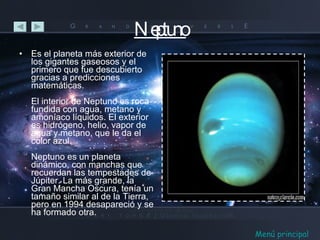 Neptuno Es el planeta más exterior de los gigantes gaseosos y el primero que fue descubierto gracias a predicciones matemáticas. El interior de Neptuno es roca fundida con agua, metano y amoníaco líquidos. El exterior es hidrógeno, helio, vapor de agua y metano, que le da el color azul. Neptuno es un planeta dinámico, con manchas que recuerdan las tempestades de Júpiter. La más grande, la Gran Mancha Oscura, tenía un tamaño similar al de la Tierra, pero en 1994 desapareció y se ha formado otra. Menú principal 