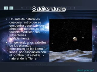 Satélites naturales Un satélite natural es cualquier astro que se encuentra desplazándose alrededor de otro; no es factible modificar sus trayectorias artificialmente. En general, a los satélites de los planetas principales se les llama lunas, por asociación con el nombre del satélite natural de la Tierra. Menú principal 