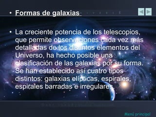 Formas de galaxias  La creciente potencia de los telescopios, que permite observaciones cada vez más detalladas de los distintos elementos del Universo, ha hecho posible una clasificación de las galaxias por su forma. Se han establecido así cuatro tipos distintos: galaxias elípticas, espirales, espirales barradas e irregulares. Menú principal 