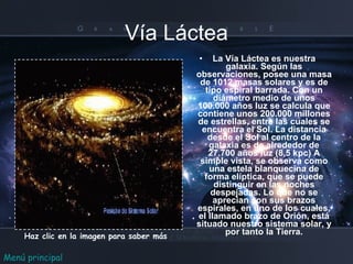 Vía Láctea La Vía Láctea es nuestra galaxia. Según las observaciones, posee una masa de 1012 masas solares y es de tipo espiral barrada. Con un diámetro medio de unos 100.000 años luz se calcula que contiene unos 200.000 millones de estrellas, entre las cuales se encuentra el Sol. La distancia desde el Sol al centro de la galaxia es de alrededor de 27.700 años luz (8,5 kpc) A simple vista, se observa como una estela blanquecina de forma elíptica, que se puede distinguir en las noches despejadas. Lo que no se aprecian son sus brazos espirales, en uno de los cuales, el llamado brazo de Orión, está situado nuestro sistema solar, y por tanto la Tierra. Haz clic en la imagen para saber más Menú principal 
