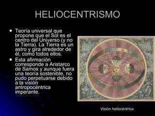 HELIOCENTRISMO Teoría universal que propone que el Sol es el centro del Universo (y no la Tierra). La Tierra es un astro y gira alrededor de él, como todos ellos. Esta afirmación corresponde a Aristarco de Samos y aunque fuera una teoría sostenible, no pudo perpetuarse debido a la visión antropocéntrica imperante. Visión heliocéntrica 