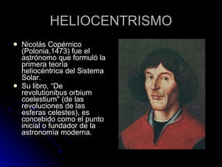 HELIOCENTRISMO Nicolás Copérnico (Polonia,1473) fue el astrónomo que formuló la primera teoría heliocéntrica del Sistema Solar. Su libro, “De revolutionibus orbium coelestium" (de las revoluciones de las esferas celestes), es concebido como el punto inicial o fundador de la astronomía moderna. 