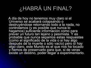 ¿HABRÁ UN FINAL? A día de hoy no tenemos muy claro si el Universo se acabará colapsando o destruyéndose retornando todo a la nada, no controlamos (y es posible que nunca lo hagamos) suficiente información como para prever un futuro tan lejano y pesimista. Y es probable que nunca sepamos estas respuestas (como el significado de la vida o si hay algo después de la muerte o sólo vacío) pero sí hay algo claro, este Mundo es el que nos ha tocado y hemos de preservarlo para que, si de veras existe un destino, poder llegar a experimentarlo. 