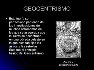 GEOCENTRISMO Esta teoría se perfeccionó partiendo de las investigaciones de muchos astrónomos en las que se aseguraba que la Tierra se encontraba en una bóveda celeste en la que estaban fijos los astros y las estrellas. Este fue el principio básico del Geocentrismo. Así era la susodicha bóveda 