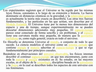 Los experimentos sugieren que el Universo se ha regido por las mismas leyes físicas, constantes a lo largo de su extensión e historia. La fuerza dominante en distancias cósmicas es la gravedad, y la relatividad general es actualmente la teoría más exacta en describirla. Las otras tres fuerzas fundamentales, y las partículas en las que actúan, son descritas por el Modelo Estándar. El Universo tiene por lo menos tres dimensiones del espacio y una de tiempo, aunque experimentalmente no se pueden descartar dimensiones adicionales muy pequeñas. El espacio-tiempo parece estar conectado de forma sencilla y sin problemas, y el espacio tiene una curvatura media muy pequeña, de manera que la geometría euclidiana es, como regla general, exacta en todo el universo.En filosofía se denomina Universo al mundo, o conjunto de todo lo que sucede. La ciencia modeliza el universo como un sistema cerrado que contiene energía y materia adscritas al espacio-tiempo y que se rige fundamentalmente por principios causales.Basándose en observaciones del universo observable, los físicos intentan describir el continuo espacio-tiempo en que nos encontramos, junto con toda la materia y energía existentes en él. Su estudio, en las mayores escalas, es el objeto de la cosmología, disciplina basada en la astronomía y la física, en la cual se describen todos los aspectos de este universo con sus fenómenos.