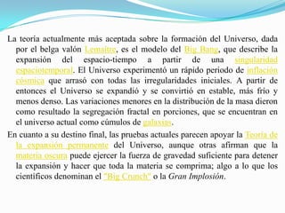 La teoría actualmente más aceptada sobre la formación del Universo, dada por el belga valón Lemaître, es el modelo del Big Bang, que describe la expansión del espacio-tiempo a partir de una singularidad espaciotemporal. El Universo experimentó un rápido periodo de inflación cósmica que arrasó con todas las irregularidades iniciales. A partir de entonces el Universo se expandió y se convirtió en estable, más frío y menos denso. Las variaciones menores en la distribución de la masa dieron como resultado la segregación fractal en porciones, que se encuentran en el universo actual como cúmulos de galaxias.En cuanto a su destino final, las pruebas actuales parecen apoyar la Teoría de la expansión permanente del Universo, aunque otras afirman que la materia oscura puede ejercer la fuerza de gravedad suficiente para detener la expansión y hacer que toda la materia se comprima; algo a lo que los científicos denominan el "Big Crunch" o la Gran Implosión.