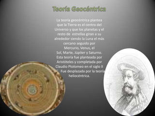 La teoría geocéntrica plantea
  que la Tierra es el centro del
Universo y que los planetas y el
  resto de estrellas giran a su
alrededor siendo la Luna el más
       cercano seguido por
       Mercurio, Venus, el
 Sol, Marte, Júpiter y Saturno.
 Esta teoría fue planteada por
  Aristóteles y completada por
 Claudio Ptolomeo en el siglo II
AC. Fue desplazada por la teoría
          heliocéntrica.
 