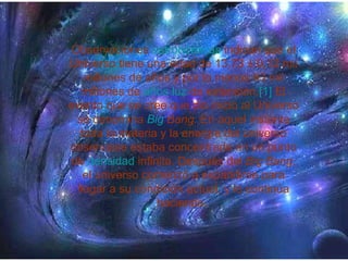 Observaciones  astronómicas  indican que el Universo tiene una edad de 13,73 ± 0,12 mil millones de años y por lo menos 93 mil millones de  años luz  de extensión. [1]  El evento que se cree que dio inicio al Universo se denomina  Big   Bang . En aquel instante toda la materia y la energía del universo observable estaba concentrada en un punto de  densidad  infinita. Después del  Big Bang , el universo comenzó a expandirse para llegar a su condición actual, y lo continúa haciendo.  