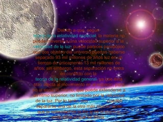 Debido a que, según  teoría de la relatividad especial , la materia no puede moverse a una velocidad superior a la  velocidad de la luz , puede parecer paradójico que dos objetos del universo puedan haberse separado 93 mil millones de años luz en un tiempo de únicamente 13 mil millones de años; sin embargo, esta separación no entra en conflicto con la  teoría de la relatividad general , ya que ésta sólo afecta al movimiento en el espacio, pero no al espacio mismo, que puede extenderse a un ritmo superior, no limitado por la velocidad de la luz. Por lo tanto, dos  galaxias  pueden separarse una de la otra más rápidamente que la velocidad de la luz si es el espacio entre ellas el que se dilata.  