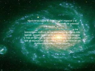 Mediciones sobre la  distribución  espacial y el  desplazamiento hacia el rojo  ( redshift ) de galaxias distantes, la  radiación cósmica de fondo de microondas , y los porcentajes relativos de los elementos químicos más ligeros, apoyan la teoría de la expansión del espacio, y más en general, la teoría del Big Bang, que propone que el espacio en sí se creó a partir de la nada en un momento específico en el pasado.  