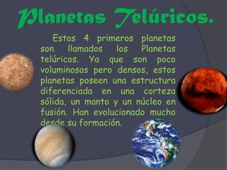 Planetas Telúricos. Estos 4 primeros planetas son llamados los Planetas telúricos. Ya que son poco voluminosos pero densos, estos planetas poseen una estructura diferenciada en una corteza sólida, un manto y un núcleo en fusión. Han evolucionado mucho desde su formación. 