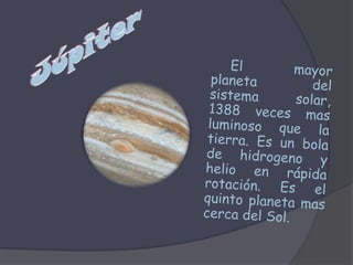 JúpiterEl mayor planeta del sistema solar, 1388 veces mas luminoso que la tierra. Es un bola de hidrogeno y helio en rápida rotación. Es el quinto planeta mas cerca del Sol.