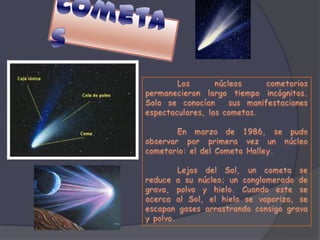 CometasLos núcleos cometarios permanecieron largo tiempo incógnitos. Solo se conocían  sus manifestaciones espectaculares, los cometas.	En marzo de 1986, se pudo observar por primera vez un núcleo cometario: el del Cometa Halley. 	Lejos del Sol, un cometa se reduce a su núcleo; un conglomerado de grava, polvo y hielo. Cuando este se acerca al Sol, el hielo se vaporiza, se escapan gases arrastrando consigo grava y polvo. 